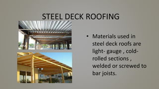 STEEL DECK ROOFING
• Materials used in
steel deck roofs are
light- gauge , cold-
rolled sections ,
welded or screwed to
bar joists.
 
