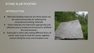 ● Alternate building materials are those which can
be used economically by replacing the
conventional building materials.
● These materials are historically appropriate,cost
effective,easy to install,and functional in wildland
fire environments.
● Eventually in stone slab roofing different forms of
mortar were used to hold the stones together,
cement being the most commonplace now.
INTRODUCTION
STONE SLAB ROOFING
 