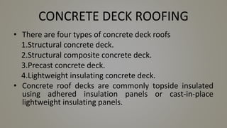 CONCRETE DECK ROOFING
• There are four types of concrete deck roofs
1.Structural concrete deck.
2.Structural composite concrete deck.
3.Precast concrete deck.
4.Lightweight insulating concrete deck.
• Concrete roof decks are commonly topside insulated
using adhered insulation panels or cast-in-place
lightweight insulating panels.
 