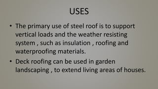 USES
• The primary use of steel roof is to support
vertical loads and the weather resisting
system , such as insulation , roofing and
waterproofing materials.
• Deck roofing can be used in garden
landscaping , to extend living areas of houses.
 