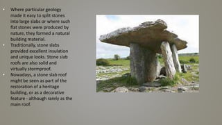 • Where particular geology
made it easy to split stones
into large slabs or where such
flat stones were produced by
nature, they formed a natural
building material.
• Traditionally, stone slabs
provided excellent insulation
and unique looks. Stone slab
roofs are also solid and
virtually stormproof.
• Nowadays, a stone slab roof
might be seen as part of the
restoration of a heritage
building, or as a decorative
feature - although rarely as the
main roof.
 