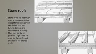 Stone roofs
• Stone roofs are not much
used at the present time,
except for covering small
vestibules, porches,
turrets, towers, and
monumental buildings.
• They may be flat or
pitched. Large slabs are
used for flat roofs, and
small ones for pitched
roofs.
 