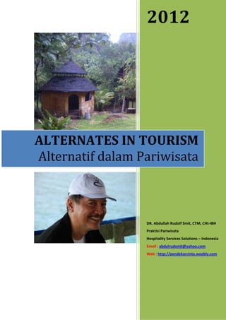 2012




ALTERNATES IN TOURISM
Alternatif dalam Pariwisata



                  DR. Abdullah Rudolf Smit, CTM, CHt-IBH
                  Praktisi Pariwisata
                  Hospitality Services Solutions – Indonesia
                  Email : abdulrudsmit@yahoo.com
                  Web : http://pendekarcinta.weebly.com
 