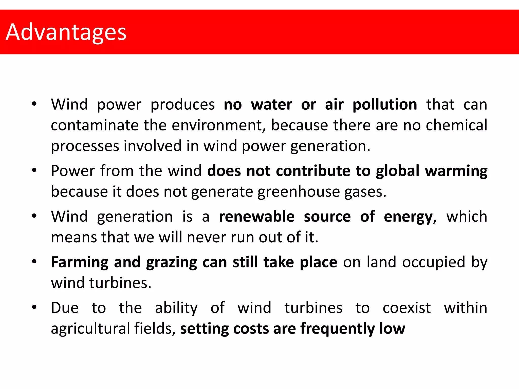 Advantages
• Wind power produces no water or air pollution that can
contaminate the environment, because there are no chemical
processes involved in wind power generation.
• Power from the wind does not contribute to global warming
because it does not generate greenhouse gases.
• Wind generation is a renewable source of energy, which
means that we will never run out of it.
• Farming and grazing can still take place on land occupied by
wind turbines.
• Due to the ability of wind turbines to coexist within
agricultural fields, setting costs are frequently low
 