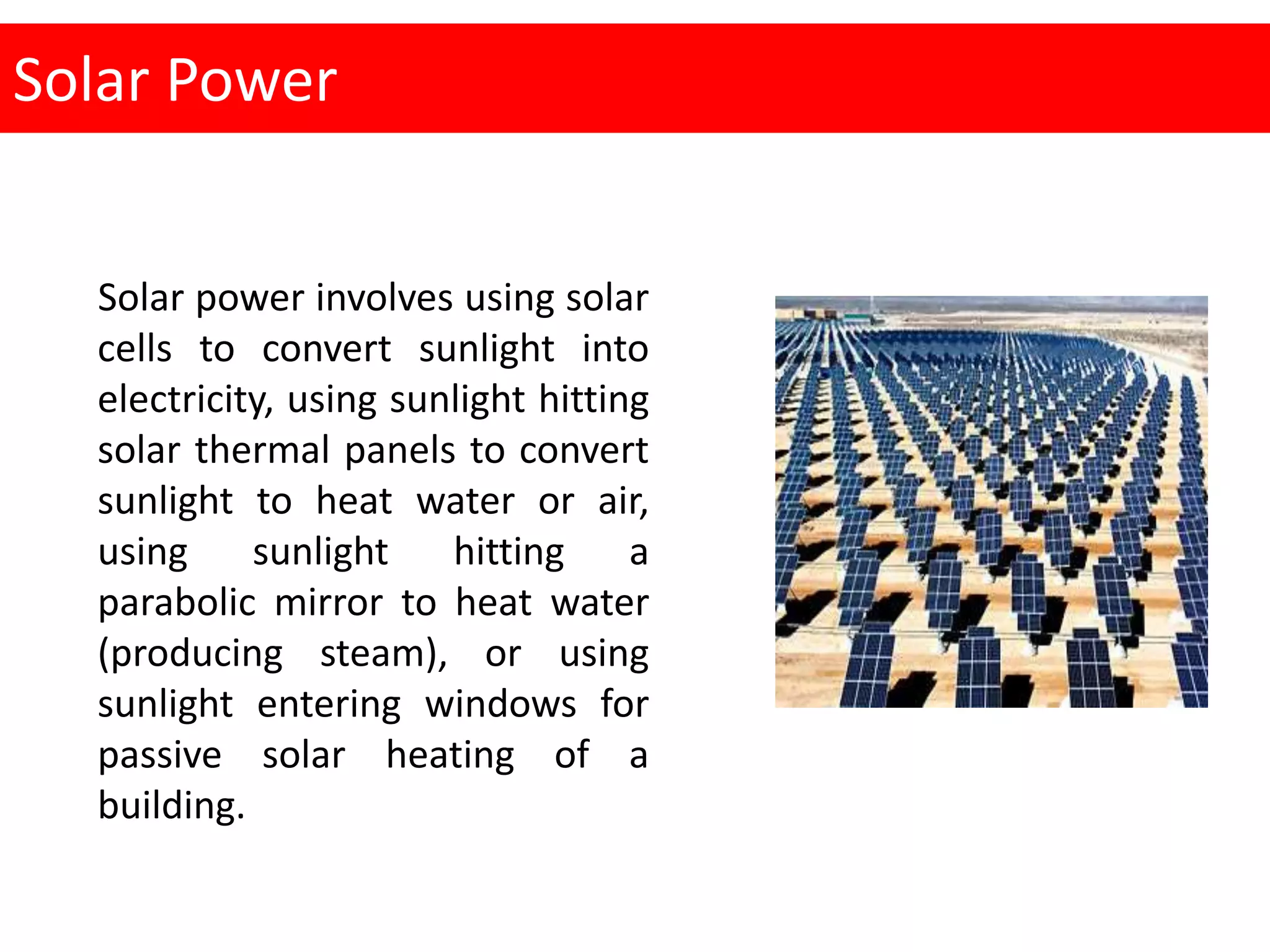 Solar Power
Solar power involves using solar
cells to convert sunlight into
electricity, using sunlight hitting
solar thermal panels to convert
sunlight to heat water or air,
using sunlight hitting a
parabolic mirror to heat water
(producing steam), or using
sunlight entering windows for
passive solar heating of a
building.
 