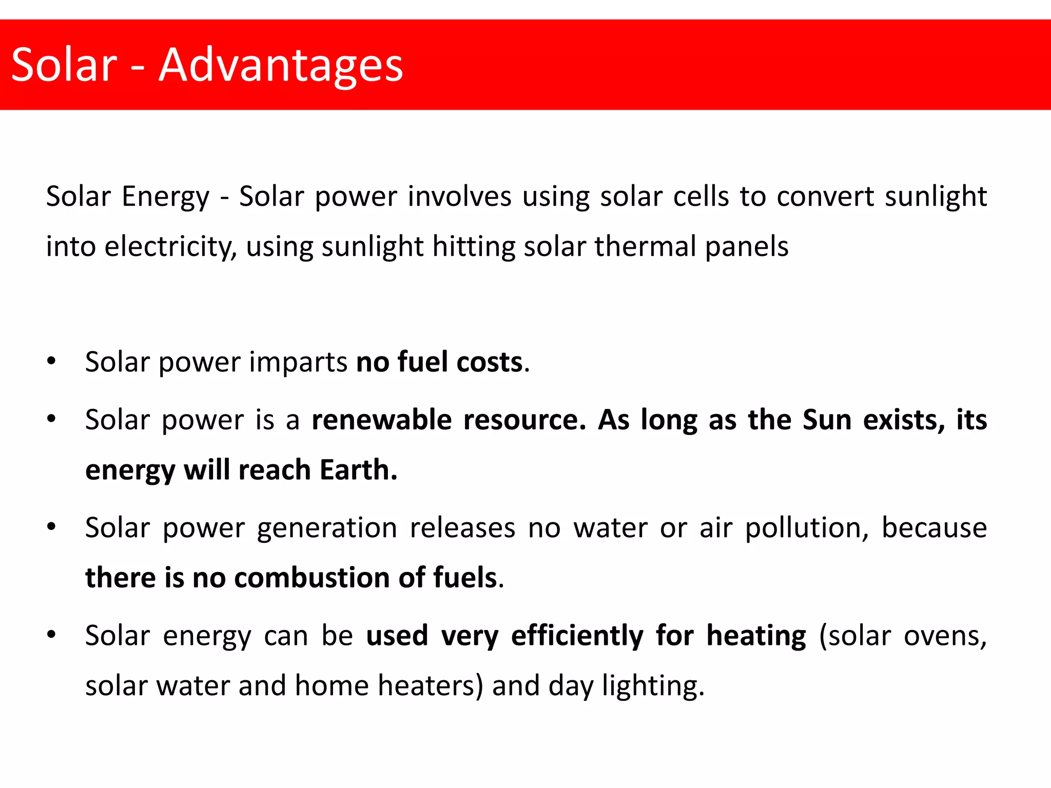 Solar - Advantages
Solar Energy - Solar power involves using solar cells to convert sunlight
into electricity, using sunlight hitting solar thermal panels
• Solar power imparts no fuel costs.
• Solar power is a renewable resource. As long as the Sun exists, its
energy will reach Earth.
• Solar power generation releases no water or air pollution, because
there is no combustion of fuels.
• Solar energy can be used very efficiently for heating (solar ovens,
solar water and home heaters) and day lighting.
 
