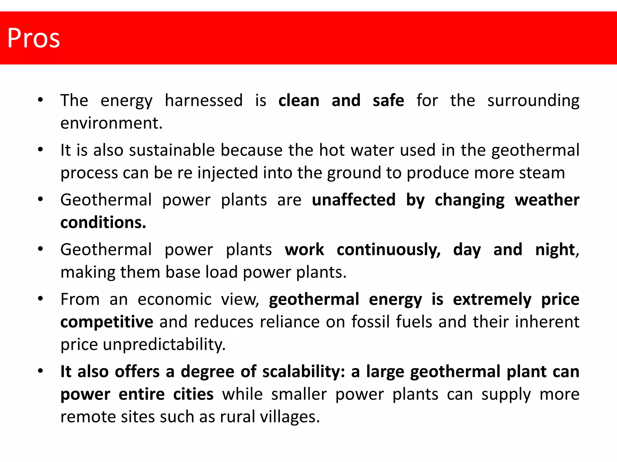 Pros
• The energy harnessed is clean and safe for the surrounding
environment.
• It is also sustainable because the hot water used in the geothermal
process can be re injected into the ground to produce more steam
• Geothermal power plants are unaffected by changing weather
conditions.
• Geothermal power plants work continuously, day and night,
making them base load power plants.
• From an economic view, geothermal energy is extremely price
competitive and reduces reliance on fossil fuels and their inherent
price unpredictability.
• It also offers a degree of scalability: a large geothermal plant can
power entire cities while smaller power plants can supply more
remote sites such as rural villages.
 