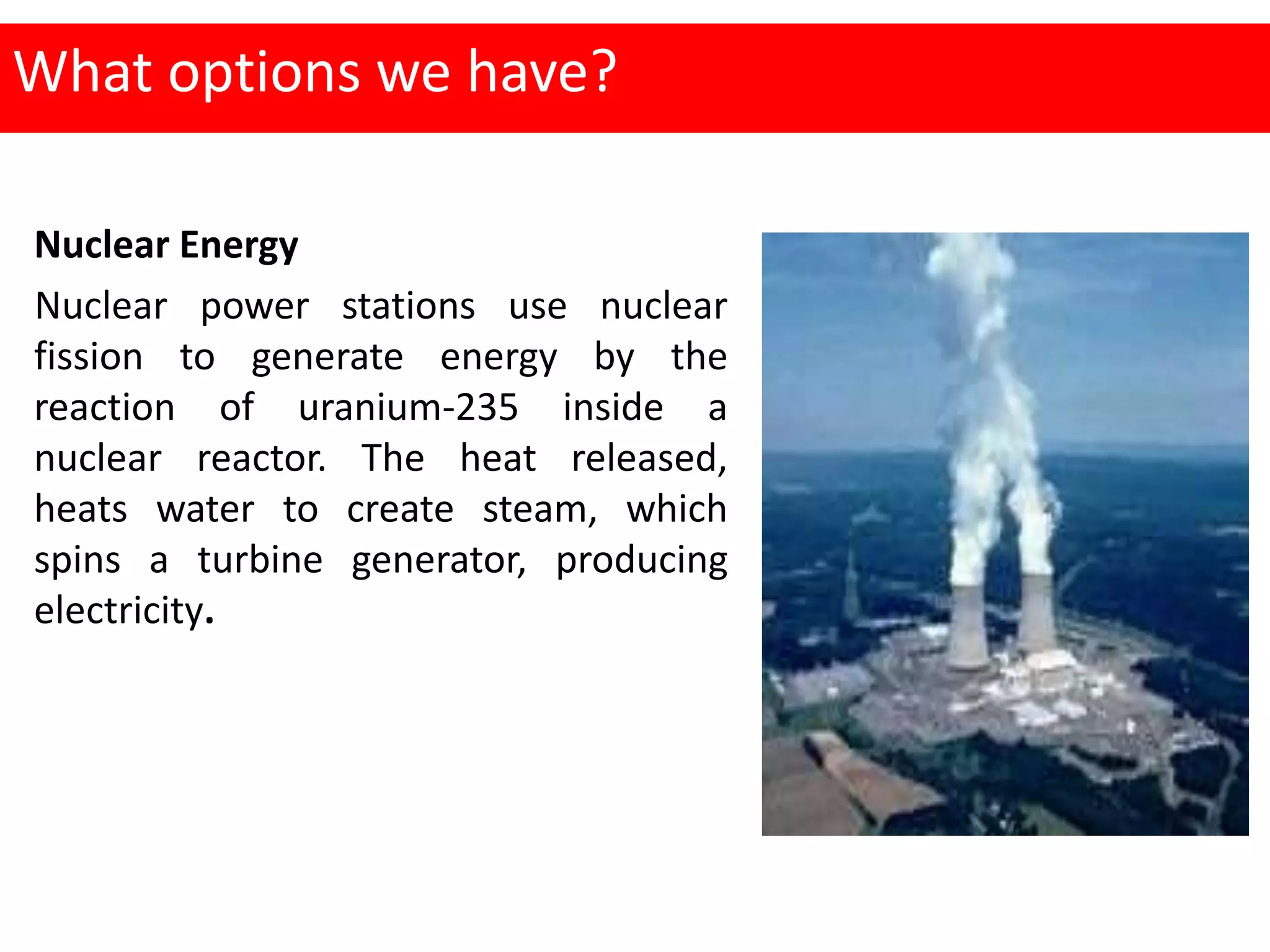 What options we have?
Nuclear Energy
Nuclear power stations use nuclear
fission to generate energy by the
reaction of uranium-235 inside a
nuclear reactor. The heat released,
heats water to create steam, which
spins a turbine generator, producing
electricity.
 