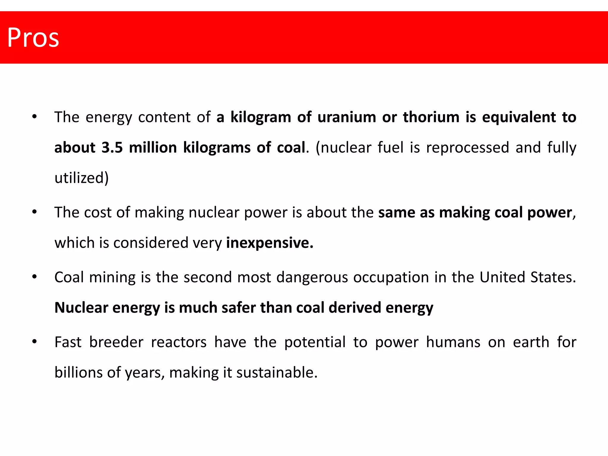 Pros
• The energy content of a kilogram of uranium or thorium is equivalent to
about 3.5 million kilograms of coal. (nuclear fuel is reprocessed and fully
utilized)
• The cost of making nuclear power is about the same as making coal power,
which is considered very inexpensive.
• Coal mining is the second most dangerous occupation in the United States.
Nuclear energy is much safer than coal derived energy
• Fast breeder reactors have the potential to power humans on earth for
billions of years, making it sustainable.
 