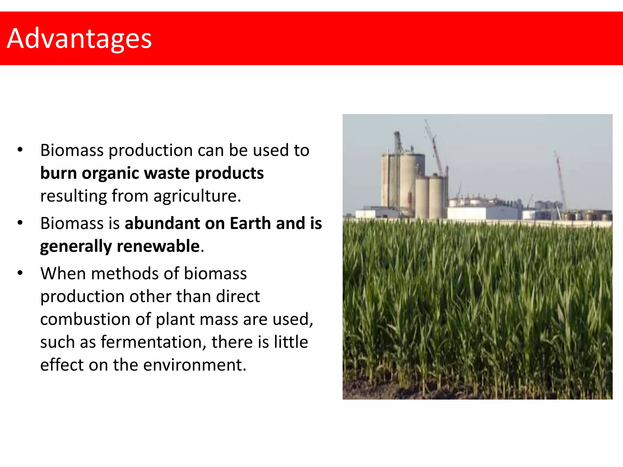 Advantages
• Biomass production can be used to
burn organic waste products
resulting from agriculture.
• Biomass is abundant on Earth and is
generally renewable.
• When methods of biomass
production other than direct
combustion of plant mass are used,
such as fermentation, there is little
effect on the environment.
 