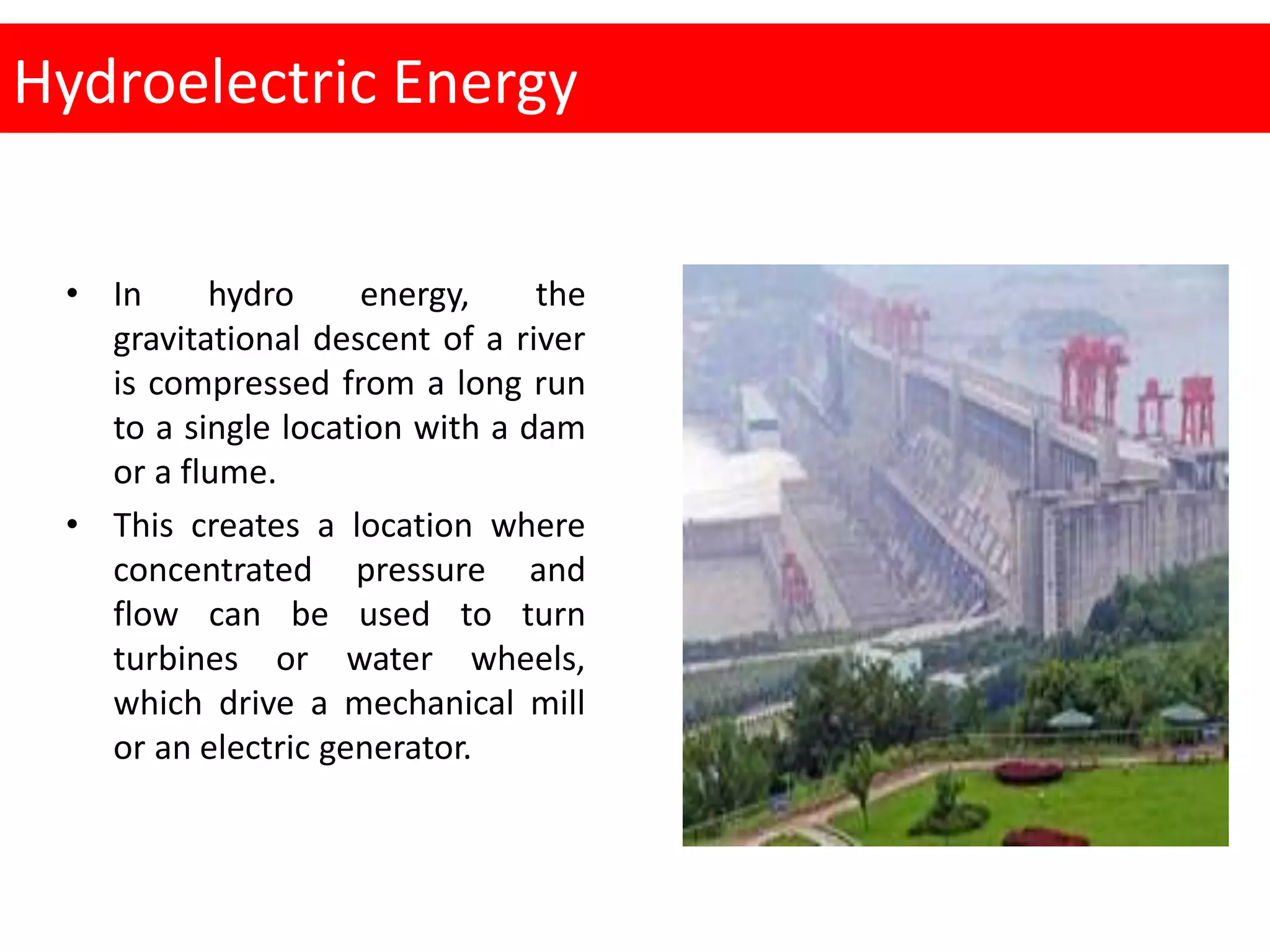 Hydroelectric Energy
• In hydro energy, the
gravitational descent of a river
is compressed from a long run
to a single location with a dam
or a flume.
• This creates a location where
concentrated pressure and
flow can be used to turn
turbines or water wheels,
which drive a mechanical mill
or an electric generator.
 
