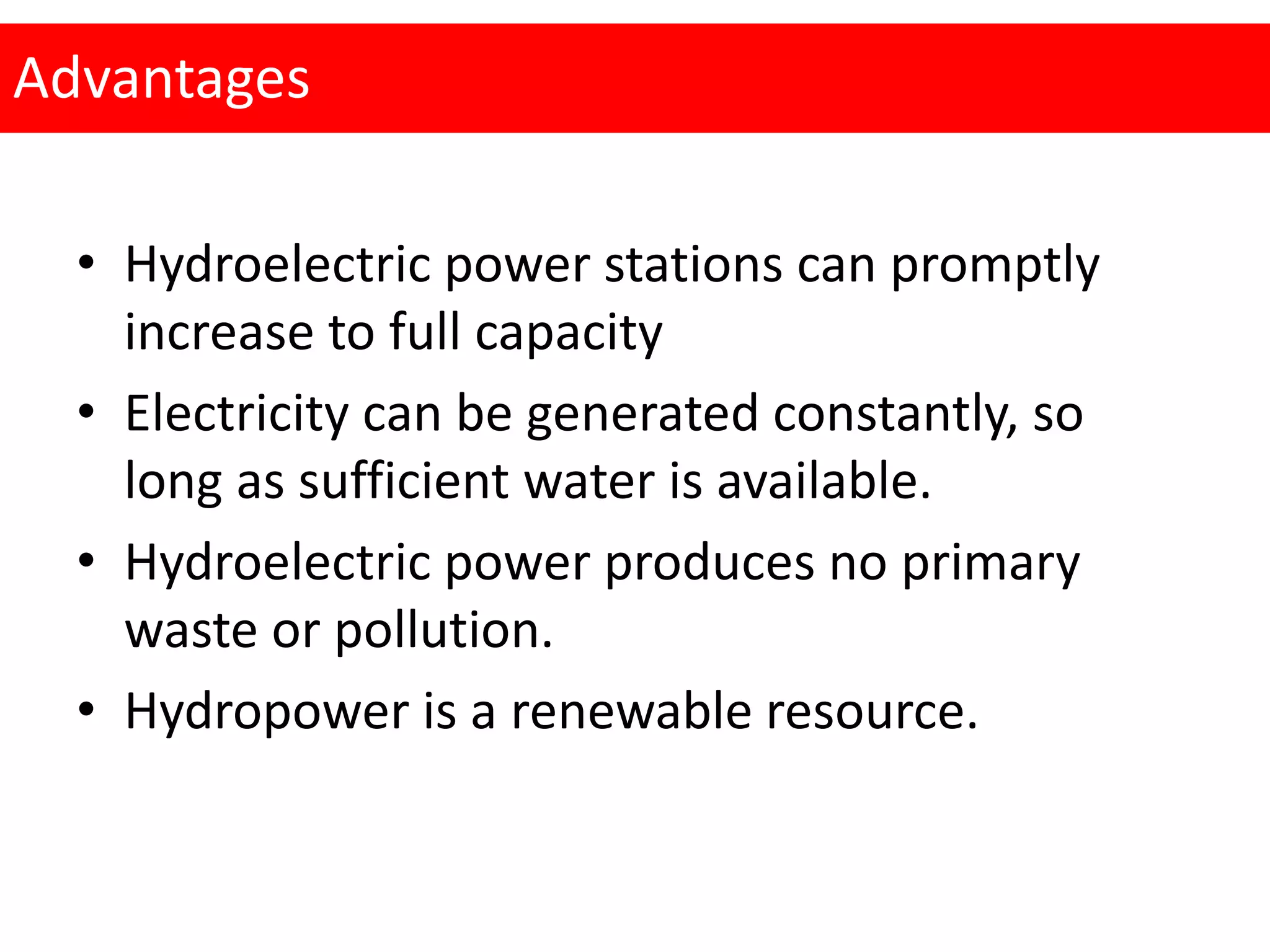 Advantages
• Hydroelectric power stations can promptly
increase to full capacity
• Electricity can be generated constantly, so
long as sufficient water is available.
• Hydroelectric power produces no primary
waste or pollution.
• Hydropower is a renewable resource.
 