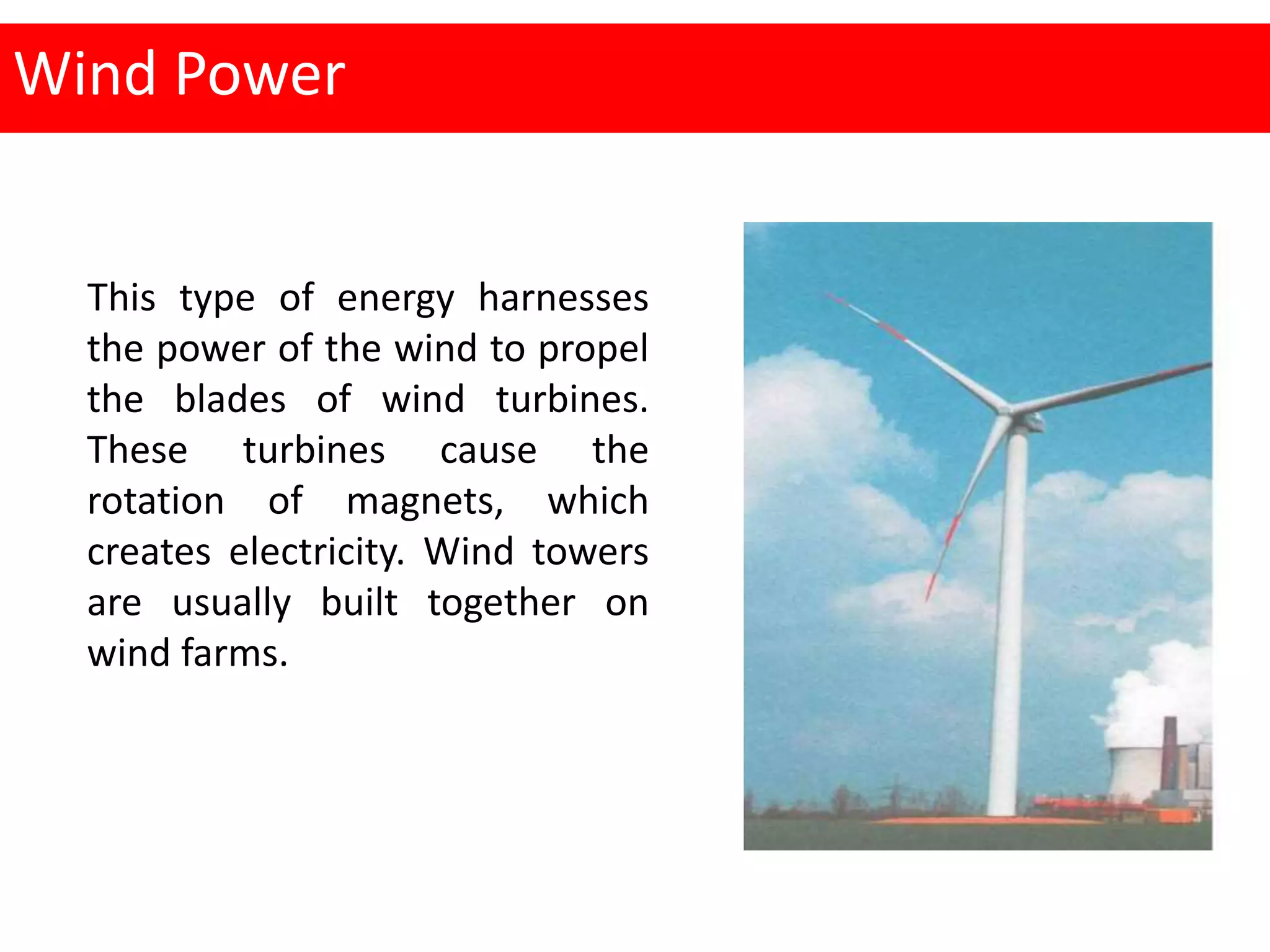 Wind Power
This type of energy harnesses
the power of the wind to propel
the blades of wind turbines.
These turbines cause the
rotation of magnets, which
creates electricity. Wind towers
are usually built together on
wind farms.
 