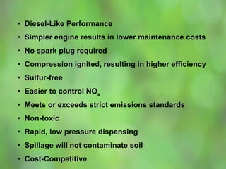 • Diesel-Like Performance
• Simpler engine results in lower maintenance costs
• No spark plug required
• Compression ignited, resulting in higher efficiency
• Sulfur-free
• Easier to control NOx
• Meets or exceeds strict emissions standards
• Non-toxic
• Rapid, low pressure dispensing
• Spillage will not contaminate soil
• Cost-Competitive
 