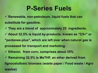 P-Series Fuels
 Renewable, non-petroleum, liquid fuels that can
substitute for gasoline.
 They are a blend of approximately 25 ingredients.
 About 32.5% is liquid by-products, known as "C5+" or
"pentanes-plus", which are left over when natural gas is
processed for transport and marketing.
 Ethanol, from corn, comprises about 35%
 Remaining 32.5% is MeTHF, an ether derived from
lignocelullosic biomass (waste paper / Food waste / Agro
wastes)
 