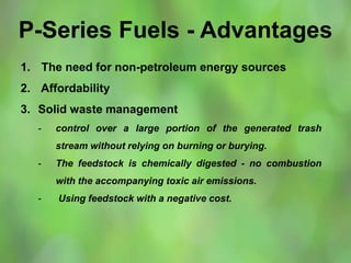 P-Series Fuels - Advantages
1. The need for non-petroleum energy sources
2. Affordability
3. Solid waste management
- control over a large portion of the generated trash
stream without relying on burning or burying.
- The feedstock is chemically digested - no combustion
with the accompanying toxic air emissions.
- Using feedstock with a negative cost.
 