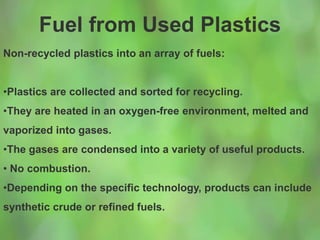 Fuel from Used Plastics
Non-recycled plastics into an array of fuels:
•Plastics are collected and sorted for recycling.
•They are heated in an oxygen-free environment, melted and
vaporized into gases.
•The gases are condensed into a variety of useful products.
• No combustion.
•Depending on the specific technology, products can include
synthetic crude or refined fuels.
 