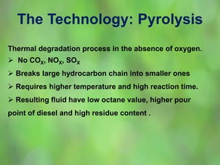 The Technology: Pyrolysis
Thermal degradation process in the absence of oxygen.
 No COX, NOX, SOX
 Breaks large hydrocarbon chain into smaller ones
 Requires higher temperature and high reaction time.
 Resulting fluid have low octane value, higher pour
point of diesel and high residue content .
 