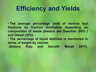 Efficiency and Yields
• The average percentage yield of various fuel
fractions by fraction distillation depending on
composition of waste plastics are Gasoline (60% )
and Diesel (30%).
• The percentage of liquid distillate is mentioned in
terms of weight by volume.
(Antony Raja and Advaith Murali 2011).
 