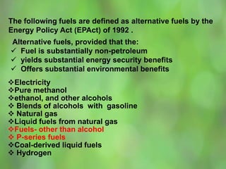 The following fuels are defined as alternative fuels by the
Energy Policy Act (EPAct) of 1992 .
Alternative fuels, provided that the:
 Fuel is substantially non-petroleum
 yields substantial energy security benefits
 Offers substantial environmental benefits
Electricity
Pure methanol
ethanol, and other alcohols
 Blends of alcohols with gasoline
 Natural gas
Liquid fuels from natural gas
Fuels- other than alcohol
 P-series fuels
Coal-derived liquid fuels
 Hydrogen
 