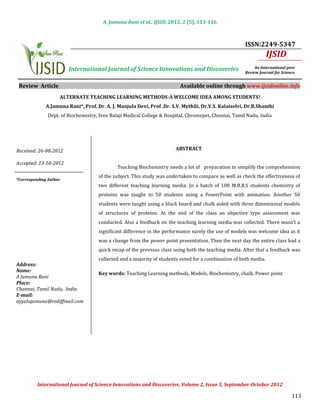 A. Jamuna Rani et al., IJSID, 2012, 2 (5), 113-116



                                                                                                       ISSN:2249-5347
                                                                                                                   IJSID
                        International Journal of Science Innovations and Discoveries                        An International peer
                                                                                                       Review Journal for Science


 Review Article                                                           Available online through www.ijsidonline.info
                    ALTERNATE TEACHING LEARNING METHODS-A WELCOME IDEA AMONG STUDENTS!


               Dept. of Biochemistry, Sree Balaji Medical College & Hospital, Chromepet, Chennai, Tamil Nadu, India
              A.Jamuna Rani*, Prof. Dr. A. J. Manjula Devi, Prof .Dr. S.V. Mythili, Dr.V.S. Kalaiselvi, Dr.B.Shanthi




Received: 26-08-2012                                                    ABSTRACT


                                              Teaching Biochemistry needs a lot of preparation to simplify the comprehension
Accepted: 13-10-2012

                                     of the subject. This study was undertaken to compare as well as check the effectiveness of
                                     two different teaching learning media. In a batch of 100 M.B.B.S students chemistry of
*Corresponding Author


                                     proteins was taught to 50 students using a PowerPoint with animation. Another 50
                                     students were taught using a black board and chalk aided with three dimensional models
                                     of structures of proteins. At the end of the class an objective type assessment was
                                     conducted. Also a feedback on the teaching learning media was collected. There wasn’t a
                                     significant difference in the performance surely the use of models was welcome idea as it
                                     was a change from the power point presentation. Then the next day the entire class had a
                                     quick recap of the previous class using both the teaching media. After that a feedback was
                                     collected and a majority of students voted for a combination of both media.

                                     Key words: Teaching Learning methods, Models, Biochemistry, chalk. Power point
Address:
Name:                                                 INTRODUCTION
A Jamuna Rani
Place:
Channai, Tamil Nadu, India
E-mail:
ayyalujamuna@rediffmail.com

                                                      INTRODUCTION




                                                                                                                               113
          International Journal of Science Innovations and Discoveries, Volume 2, Issue 5, September-October 2012
 