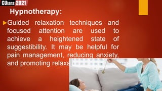 Hypnotherapy:
Guided relaxation techniques and
focused attention are used to
achieve a heightened state of
suggestibility. It may be helpful for
pain management, reducing anxiety,
and promoting relaxation.
 
