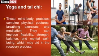 Yoga and tai chi:
 These mind-body practices
combine physical postures,
breathing exercises, and
meditation. They can
improve flexibility, strength,
balance, and mental well-
being, which may aid in the
recovery process.
 