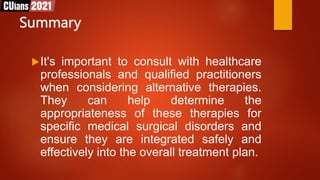 Summary
It's important to consult with healthcare
professionals and qualified practitioners
when considering alternative therapies.
They can help determine the
appropriateness of these therapies for
specific medical surgical disorders and
ensure they are integrated safely and
effectively into the overall treatment plan.
 