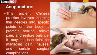 Acupuncture:
This ancient Chinese
practice involves inserting
thin needles into specific
points on the body to
promote healing, relieve
pain, and restore balance.
It may be beneficial for
managing pain, nausea,
and certain surgical
complications.
 