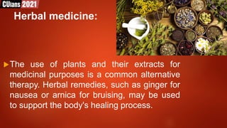 Herbal medicine:
The use of plants and their extracts for
medicinal purposes is a common alternative
therapy. Herbal remedies, such as ginger for
nausea or arnica for bruising, may be used
to support the body's healing process.
 