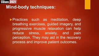 Mind-body techniques:
Practices such as meditation, deep
breathing exercises, guided imagery, and
progressive muscle relaxation can help
reduce stress, anxiety, and pain
perception. They may aid in the recovery
process and improve patient outcomes.
 