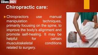 Chiropractic care:
Chiropractors use manual
manipulation techniques,
primarily focusing on the spine, to
improve the body's alignment and
promote self-healing. It may be
helpful for certain
musculoskeletal conditions
related to surgery.
 
