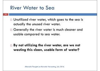 River Water to Sea
13
Unutilized river water, which goes to the sea is
actually the unused river water.actually the unused river water.
Generally the river water is much cleaner and
usable compared to sea water.
By not utilizing the river water, are we not
wasting this clean, usable form of water?
Alternate Thoughts on Raiwater Harvesting, July 2016
 
