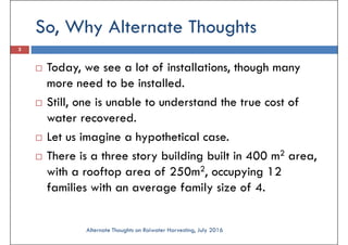 So, Why Alternate Thoughts
3
Today, we see a lot of installations, though many
more need to be installed.more need to be installed.
Still, one is unable to understand the true cost of
water recovered.
Let us imagine a hypothetical case.
There is a three story building built in 400 m2 area,
with a rooftop area of 250m2, occupying 12
families with an average family size of 4.
Alternate Thoughts on Raiwater Harvesting, July 2016
 