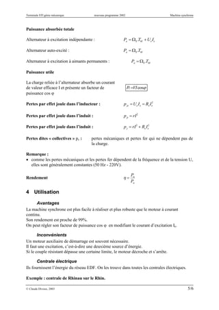 Terminale STI génie mécanique nouveau programme 2002 Machine synchrone
© Claude Divoux, 2003 5/6
Puissance absorbée totale
Alternateur à excitation indépendante :

Pa  S .TM UeIe
Alternateur auto-excité :

Pa  S .TM
Alternateur à excitation à aimants permanents :

Pa  S .TM
Puissance utile
La charge reliée à l’alternateur absorbe un courant
de valeur efficace I et présente un facteur de
puissance cos 
cosVIPU 
Pertes par effet joule dans l’inducteur :

pje UeIe  ReIe
2
Pertes par effet joule dans l’induit :

pji  rI2
Pertes par effet joule dans l’induit :

pj  rI2
 ReIe
2
Pertes dites « collectives » pc : pertes mécaniques et pertes fer qui ne dépendent pas de
la charge.
Remarque :
 comme les pertes mécaniques et les pertes fer dépendent de la fréquence et de la tension U,
elles sont généralement constantes (50 Hz - 220V).
Rendement

 
Pu
Pa
4 Utilisation
Avantages
La machine synchrone est plus facile à réaliser et plus robuste que le moteur à courant
continu.
Son rendement est proche de 99%.
On peut régler son facteur de puissance cos  en modifiant le courant d’excitation Ie.
Inconvénients
Un moteur auxiliaire de démarrage est souvent nécessaire.
Il faut une excitation, c’est-à-dire une deuxième source d’énergie.
Si le couple résistant dépasse une certaine limite, le moteur décroche et s’arrête.
Centrale électrique
Ils fournissent l’énergie du réseau EDF. On les trouve dans toutes les centrales électriques.
Exemple : centrale de Rhinau sur le Rhin.
 