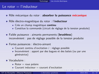 Technologie Les circuits électriques
Le rotor = l’inducteur
Rôle mécanique du rotor : absorber la puissance mécanique
Rôle électro-magnétique du rotor : l’inducteur
Crée un champ magnétique continu
Constitue la commande (circuit de réglage de la tension produite)
Faible puissance : aimants permanents (brushless)
inconvénient : pas de réglage possible de la tension produite
Fortes puissances : électro-aimant
Courant continu d’excitation i : réglage possible
Inconvénient : apport par des bagues et des balais (ou par une
génératrice)
Vocabulaire :
Rotor = roue polaire
Courant inducteur = courant d’excitation
IUT de Montpellier (Mesures Physiques) L’alternateur synchrone 2010–2011 12 / 27
 