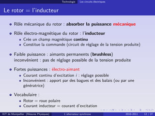Technologie Les circuits électriques
Le rotor = l’inducteur
Rôle mécanique du rotor : absorber la puissance mécanique
Rôle électro-magnétique du rotor : l’inducteur
Crée un champ magnétique continu
Constitue la commande (circuit de réglage de la tension produite)
Faible puissance : aimants permanents (brushless)
inconvénient : pas de réglage possible de la tension produite
Fortes puissances : électro-aimant
Courant continu d’excitation i : réglage possible
Inconvénient : apport par des bagues et des balais (ou par une
génératrice)
Vocabulaire :
Rotor = roue polaire
Courant inducteur = courant d’excitation
IUT de Montpellier (Mesures Physiques) L’alternateur synchrone 2010–2011 12 / 27
 