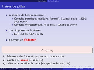 Technologie Paires de pôles
Paires de pôles
ns dépend de l’environnement :
Centrales thermiques (nucléaire, flammes), à vapeur d’eau : 1500 à
3000 tr/min
Centrales hydroélectriques, fil de l’eau : 100aine de tr/min
f est imposée par le réseau
EDF : 50 Hz, USA : 60 Hz
p permet de s’adapter
f = p · ns
f : fréquence des f.é.m et des courants induits (Hz)
p : nombre de paires de pôles (1)
ns : vitesse de rotation du rotor (de synchronisme) (tr/s)
IUT de Montpellier (Mesures Physiques) L’alternateur synchrone 2010–2011 14 / 27
 