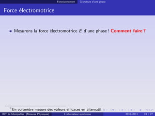 Fonctionnement Grandeurs d’une phase
Force électromotrice
Mesurons la force électromotrice E d’une phase ! Comment faire ?
1
Un voltmètre mesure des valeurs efficaces en alternatif
IUT de Montpellier (Mesures Physiques) L’alternateur synchrone 2010–2011 19 / 27
 