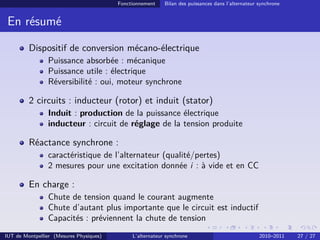 Fonctionnement Bilan des puissances dans l’alternateur synchrone
En résumé
Dispositif de conversion mécano-électrique
Puissance absorbée : mécanique
Puissance utile : électrique
Réversibilité : oui, moteur synchrone
2 circuits : inducteur (rotor) et induit (stator)
Induit : production de la puissance électrique
inducteur : circuit de réglage de la tension produite
Réactance synchrone :
caractéristique de l’alternateur (qualité/pertes)
2 mesures pour une excitation donnée i : à vide et en CC
En charge :
Chute de tension quand le courant augmente
Chute d’autant plus importante que le circuit est inductif
Capacités : préviennent la chute de tension
IUT de Montpellier (Mesures Physiques) L’alternateur synchrone 2010–2011 27 / 27
 