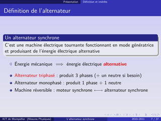 Présentation Définition et intérêts
Définition de l’alternateur
Un alternateur synchrone
C’est une machine électrique tournante fonctionnant en mode génératrice
et produisant de l’énergie électrique alternative
Énergie mécanique =⇒ énergie électrique alternative
Alternateur triphasé : produit 3 phases (+ un neutre si besoin)
Alternateur monophasé : produit 1 phase + 1 neutre
Machine réversible : moteur synchrone ←→ alternateur synchrone
IUT de Montpellier (Mesures Physiques) L’alternateur synchrone 2010–2011 7 / 27
 