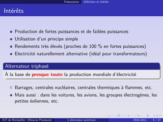 Présentation Définition et intérêts
Intérêts
Production de fortes puissances et de faibles puissances
Utilisation d’un principe simple
Rendements très élevés (proches de 100 % en fortes puissances)
Electricité naturellement alternative (idéal pour transformateurs)
Alternateur triphasé
À la base de presque toute la production mondiale d’électricité
Barrages, centrales nucléaires, centrales thermiques à flammes, etc.
Mais aussi : dans les voitures, les avions, les groupes électrogènes, les
petites éoliennes, etc.
IUT de Montpellier (Mesures Physiques) L’alternateur synchrone 2010–2011 8 / 27
 