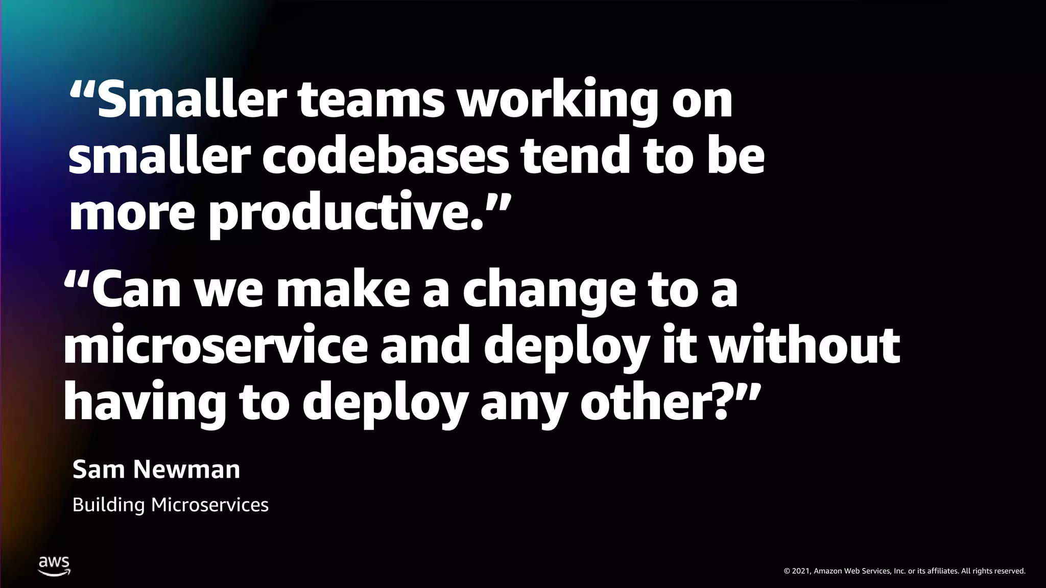 © 2021, Amazon Web Services, Inc. or its affiliates. All rights reserved.
“Smaller teams working on
smaller codebases tend to be
more productive.”
Sam Newman
Building Microservices
“Can we make a change to a
microservice and deploy it without
having to deploy any other?”
 