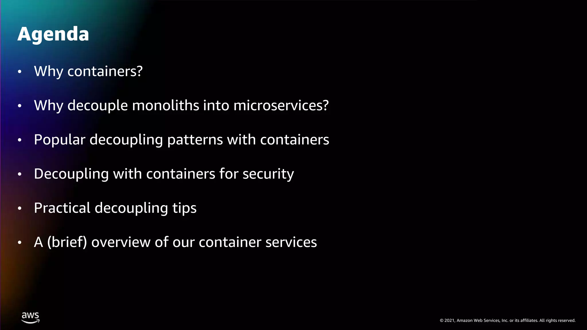 © 2021, Amazon Web Services, Inc. or its affiliates. All rights reserved.
• Why containers?
• Why decouple monoliths into microservices?
• Popular decoupling patterns with containers
• Decoupling with containers for security
• Practical decoupling tips
• A (brief) overview of our container services
Agenda
 