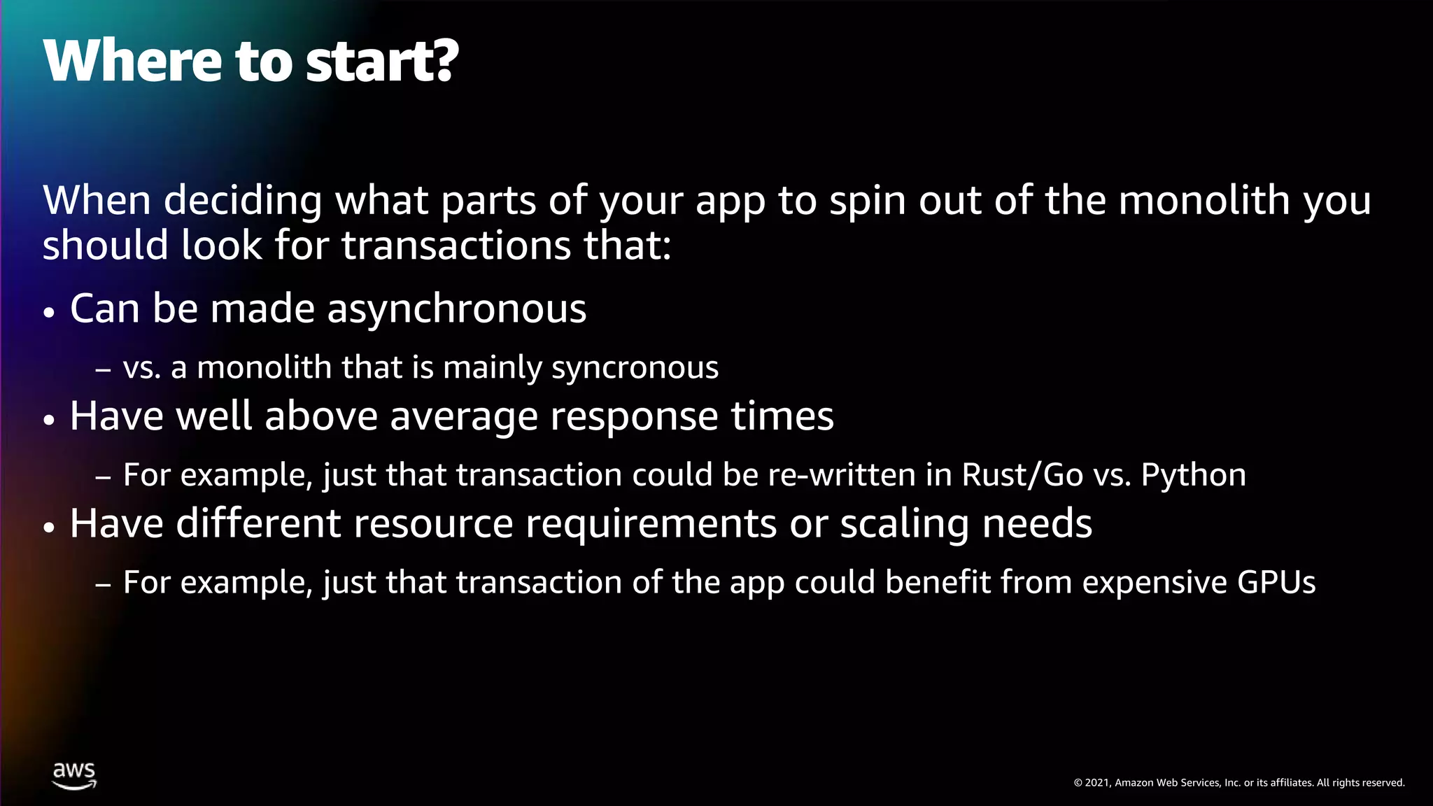 © 2021, Amazon Web Services, Inc. or its affiliates. All rights reserved.
Where to start?
When deciding what parts of your app to spin out of the monolith you
should look for transactions that:
• Can be made asynchronous
– vs. a monolith that is mainly syncronous
• Have well above average response times
– For example, just that transaction could be re-written in Rust/Go vs. Python
• Have different resource requirements or scaling needs
– For example, just that transaction of the app could benefit from expensive GPUs
 