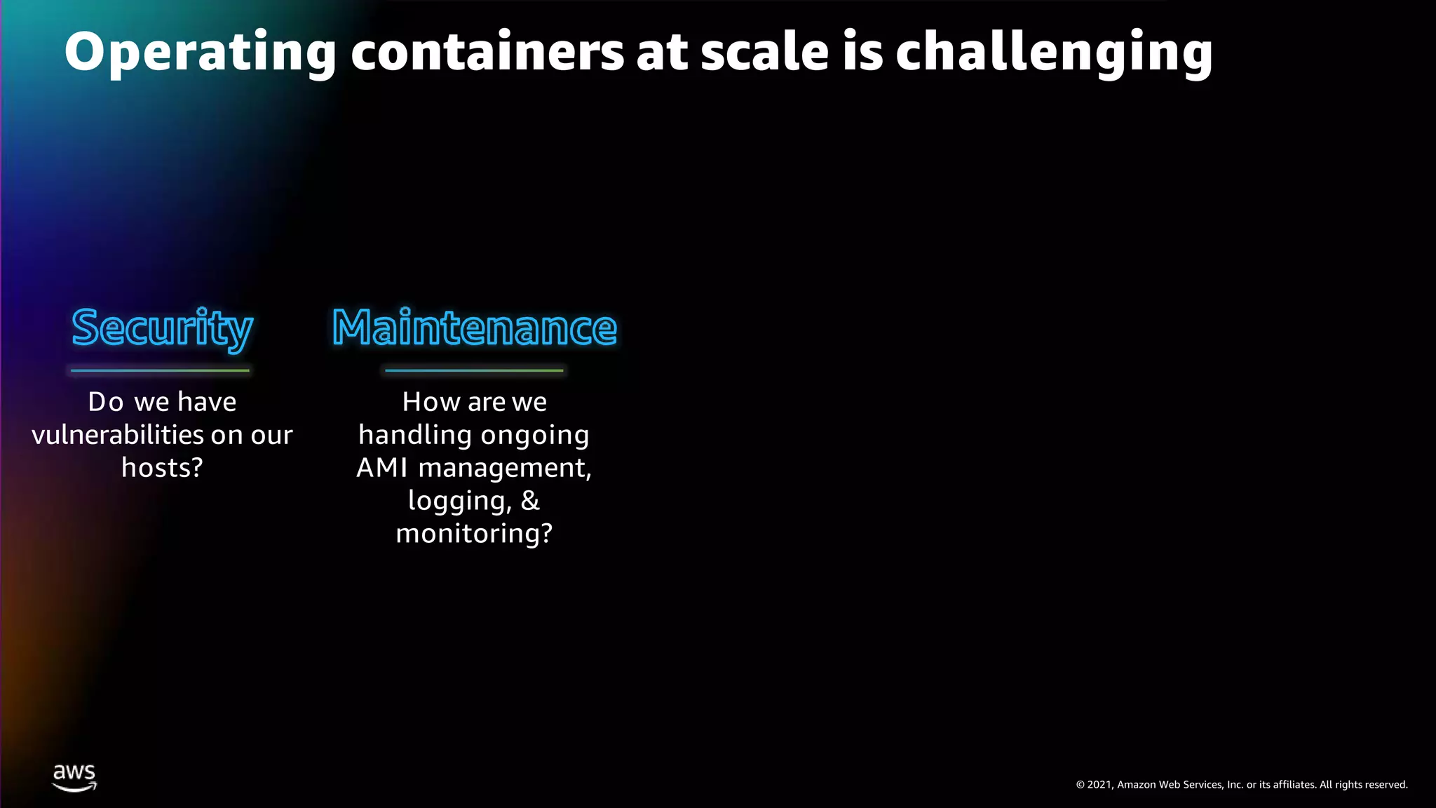 © 2021, Amazon Web Services, Inc. or its affiliates. All rights reserved.
Operating containers at scale is challenging
How are we
handling ongoing
AMI management,
logging, &
monitoring?
Do we have
vulnerabilities on our
hosts?
 