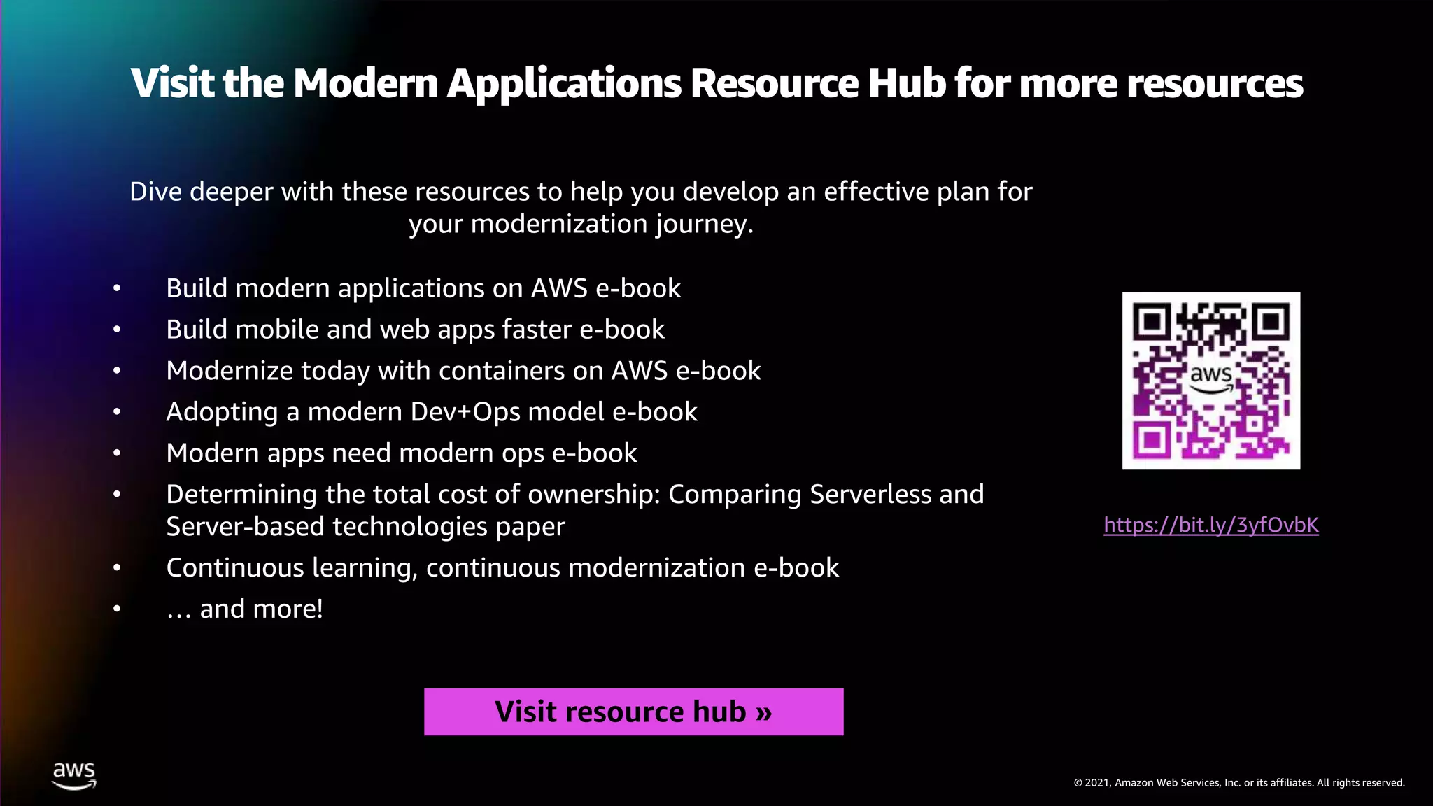 © 2021, Amazon Web Services, Inc. or its affiliates. All rights reserved.
Visit the Modern Applications Resource Hub for more resources
Dive deeper with these resources to help you develop an effective plan for
your modernization journey.
• Build modern applications on AWS e-book
• Build mobile and web apps faster e-book
• Modernize today with containers on AWS e-book
• Adopting a modern Dev+Ops model e-book
• Modern apps need modern ops e-book
• Determining the total cost of ownership: Comparing Serverless and
Server-based technologies paper
• Continuous learning, continuous modernization e-book
• … and more!
https://bit.ly/3yfOvbK
Visit resource hub »
 