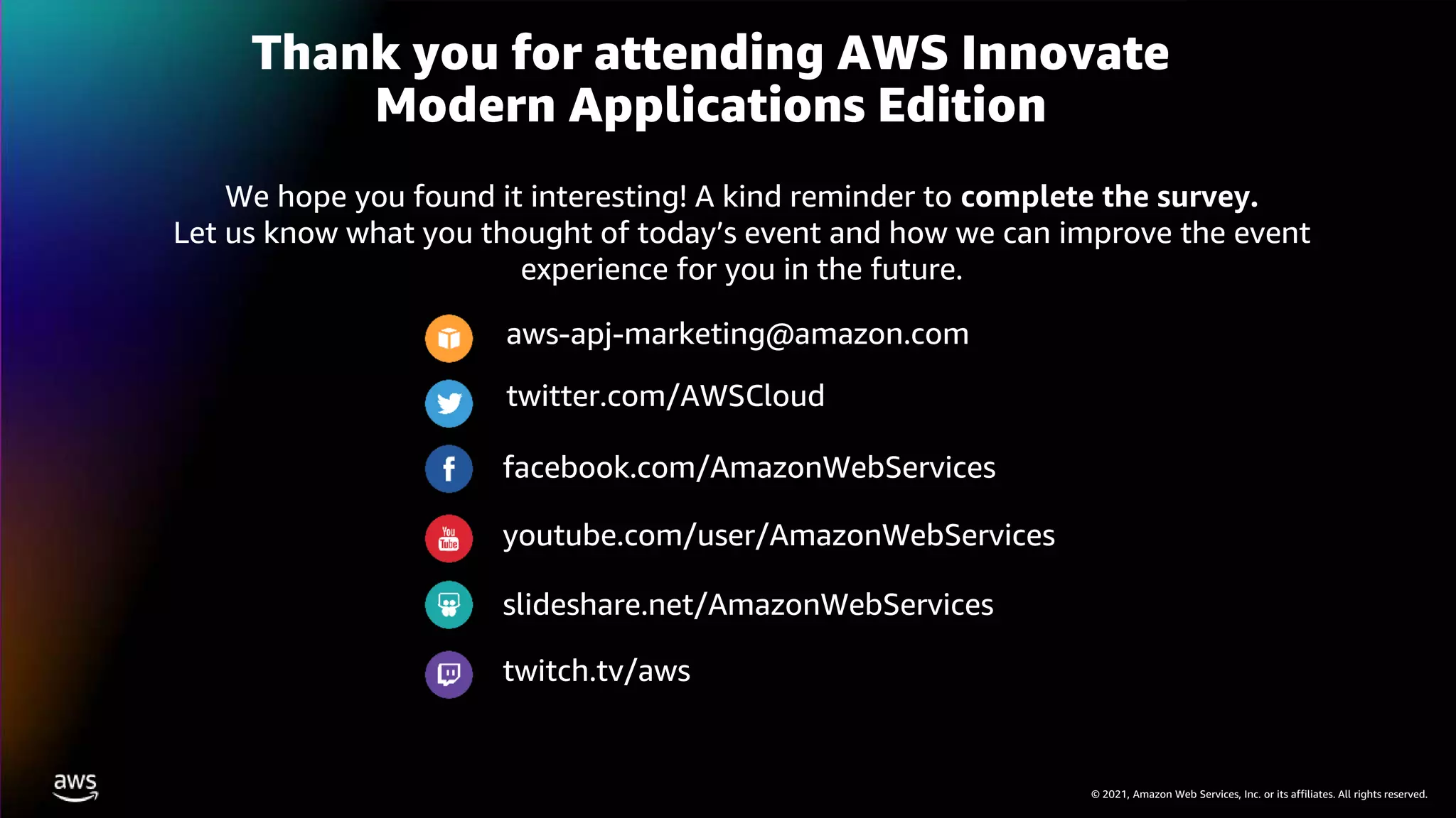 © 2021, Amazon Web Services, Inc. or its affiliates. All rights reserved.
Thank you for attending AWS Innovate
Modern Applications Edition
We hope you found it interesting! A kind reminder to complete the survey.
Let us know what you thought of today’s event and how we can improve the event
experience for you in the future.
aws-apj-marketing@amazon.com
twitter.com/AWSCloud
facebook.com/AmazonWebServices
youtube.com/user/AmazonWebServices
slideshare.net/AmazonWebServices
twitch.tv/aws
 