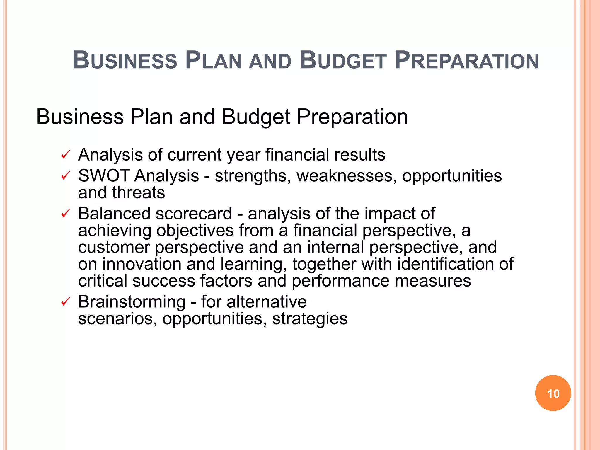 BUSINESS PLAN AND BUDGET PREPARATION
Business Plan and Budget Preparation
 Analysis of current year financial results
 SWOT Analysis - strengths, weaknesses, opportunities
and threats
 Balanced scorecard - analysis of the impact of
achieving objectives from a financial perspective, a
customer perspective and an internal perspective, and
on innovation and learning, together with identification of
critical success factors and performance measures
 Brainstorming - for alternative
scenarios, opportunities, strategies
10
 