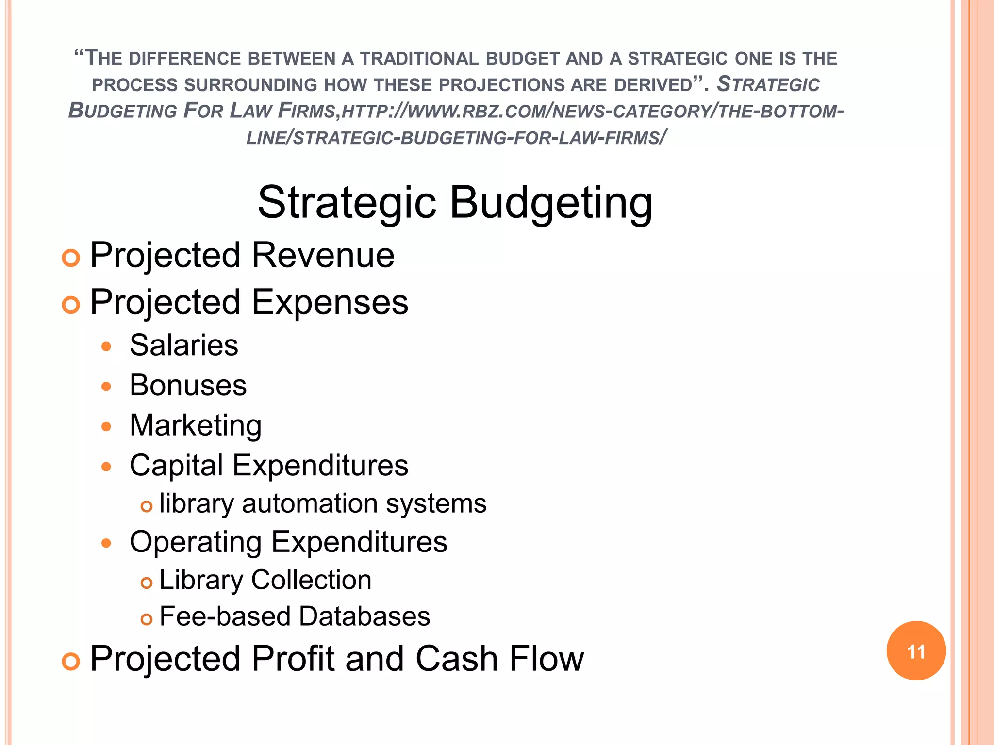 “THE DIFFERENCE BETWEEN A TRADITIONAL BUDGET AND A STRATEGIC ONE IS THE
PROCESS SURROUNDING HOW THESE PROJECTIONS ARE DERIVED”. STRATEGIC
BUDGETING FOR LAW FIRMS,HTTP://WWW.RBZ.COM/NEWS-CATEGORY/THE-BOTTOM-
LINE/STRATEGIC-BUDGETING-FOR-LAW-FIRMS/
Strategic Budgeting
 Projected Revenue
 Projected Expenses
 Salaries
 Bonuses
 Marketing
 Capital Expenditures
 library automation systems
 Operating Expenditures
 Library Collection
 Fee-based Databases
 Projected Profit and Cash Flow 11
 